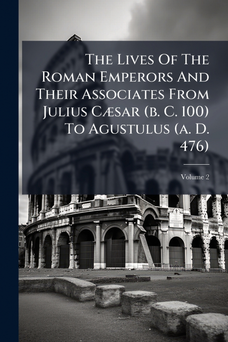 The Lives Of The Roman Emperors And Their Associates From Julius Cæsar (b. C. 100) To Agustulus (a. D. 476); Volume 2