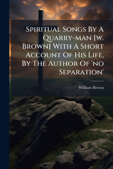 Spiritual Songs By A Quarry-man [w. Brown] With A Short Account Of His Life, By The Author Of ’no Separation’