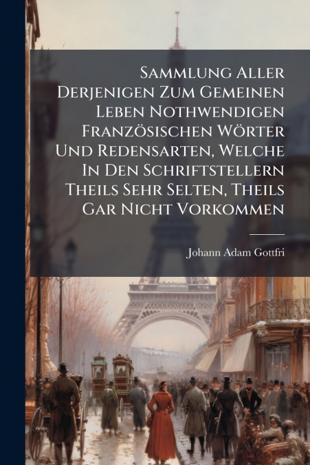 Sammlung Aller Derjenigen Zum Gemeinen Leben Nothwendigen Französischen Wörter Und Redensarten, Welche In Den Schriftstellern Theils Sehr Selten, Theils Gar Nicht Vorkommen
