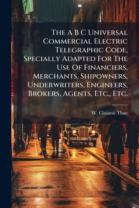 The A B C Universal Commercial Electric Telegraphic Code, Specially Adapted For The Use Of Financiers, Merchants, Shipowners, Underwriters, Engineers, Brokers, Agents, Etc., Etc.