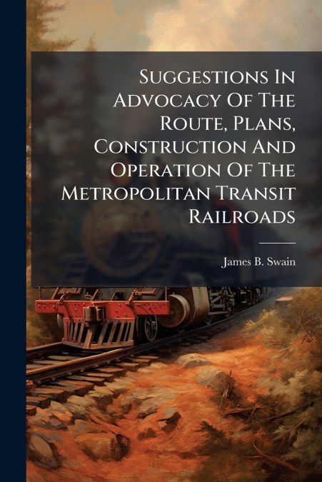 Suggestions In Advocacy Of The Route, Plans, Construction And Operation Of The Metropolitan Transit Railroads