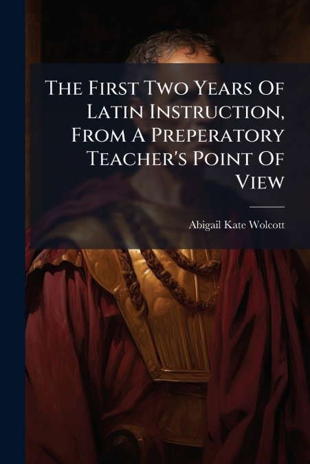 The First Two Years Of Latin Instruction, From A Preperatory Teacher’s Point Of View