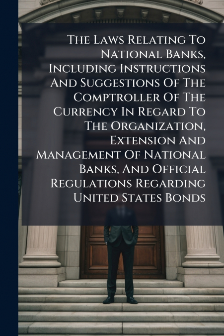 The Laws Relating To National Banks, Including Instructions And Suggestions Of The Comptroller Of The Currency In Regard To The Organization, Extension And Management Of National Banks, And Official R