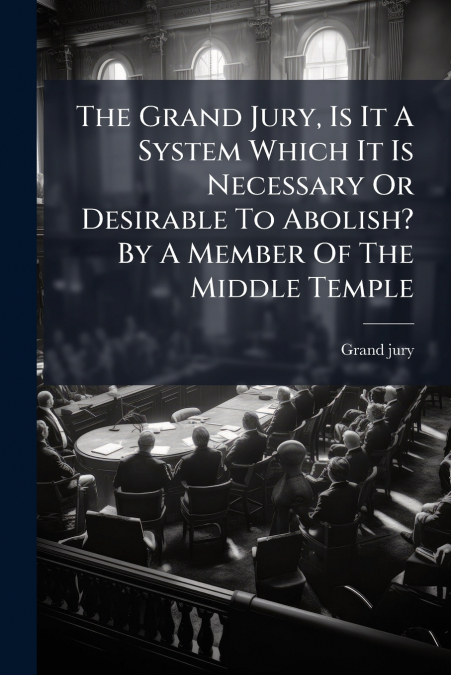 The Grand Jury, Is It A System Which It Is Necessary Or Desirable To Abolish? By A Member Of The Middle Temple