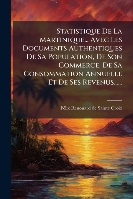 Statistique De La Martinique... Avec Les Documents Authentiques De Sa Population, De Son Commerce, De Sa Consommation Annuelle Et De Ses Revenus......