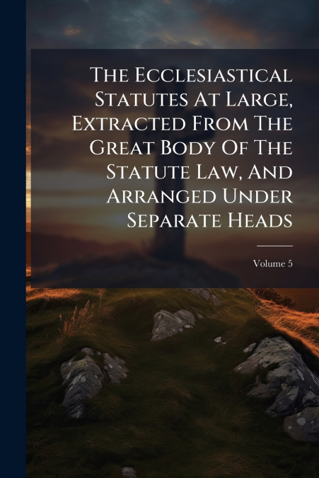 The Ecclesiastical Statutes At Large, Extracted From The Great Body Of The Statute Law, And Arranged Under Separate Heads; Volume 5