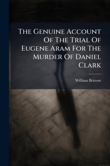 The Genuine Account Of The Trial Of Eugene Aram For The Murder Of Daniel Clark