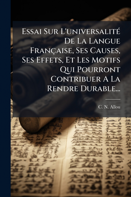 Essai Sur L’universalité De La Langue Française, Ses Causes, Ses Effets, Et Les Motifs Qui Pourront Contribuer A La Rendre Durable...