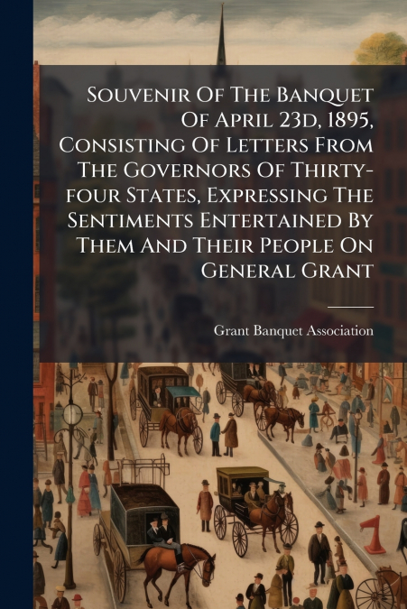 Souvenir Of The Banquet Of April 23d, 1895, Consisting Of Letters From The Governors Of Thirty-four States, Expressing The Sentiments Entertained By Them And Their People On General Grant