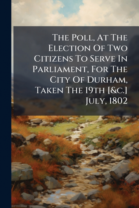The Poll, At The Election Of Two Citizens To Serve In Parliament, For The City Of Durham, Taken The 19th [&c.] July, 1802