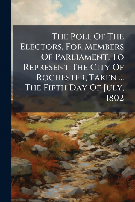 The Poll Of The Electors, For Members Of Parliament, To Represent The City Of Rochester, Taken ... The Fifth Day Of July, 1802