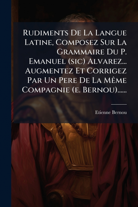 Rudiments De La Langue Latine, Composez Sur La Grammaire Du P. Emanuel (sic) Alvarez... Augmentez Et Corrigez Par Un Pere De La Même Compagnie (e. Bernou)......