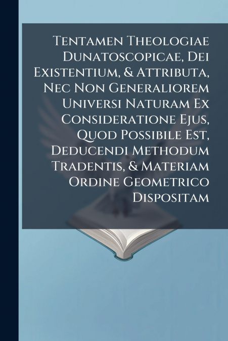 Tentamen Theologiae Dunatoscopicae, Dei Existentium, & Attributa, Nec Non Generaliorem Universi Naturam Ex Consideratione Ejus, Quod Possibile Est, Deducendi Methodum Tradentis, & Materiam Ordine Geom
