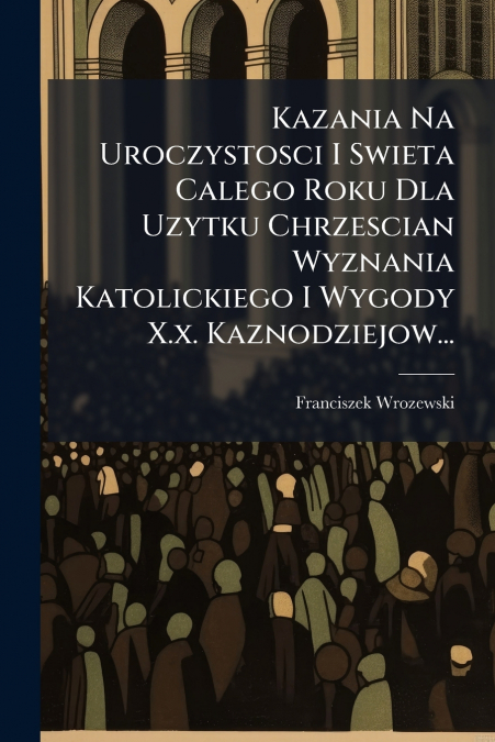 Kazania Na Uroczystosci I Swieta Calego Roku Dla Uzytku Chrzescian Wyznania Katolickiego I Wygody X.x. Kaznodziejow...
