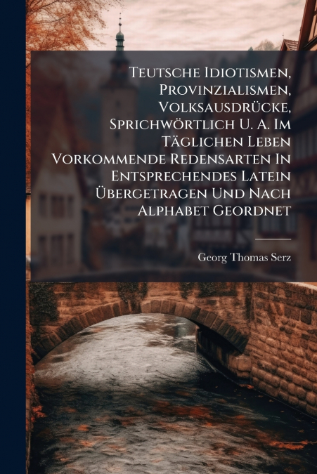 Teutsche Idiotismen, Provinzialismen, Volksausdrücke, Sprichwörtlich U. A. Im Täglichen Leben Vorkommende Redensarten In Entsprechendes Latein Übergetragen Und Nach Alphabet Geordnet