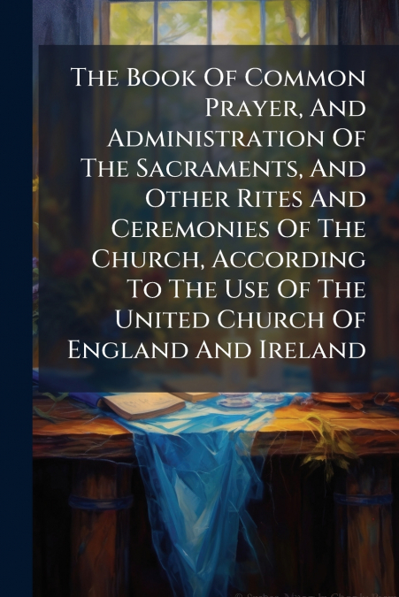 The Book Of Common Prayer, And Administration Of The Sacraments, And Other Rites And Ceremonies Of The Church, According To The Use Of The United Church Of England And Ireland