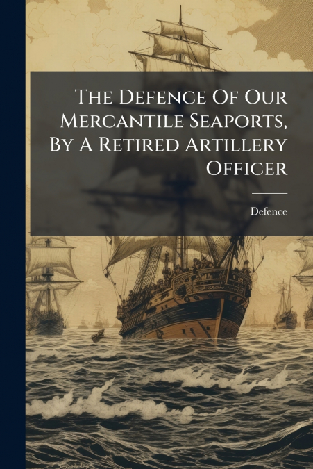 The Defence Of Our Mercantile Seaports, By A Retired Artillery Officer