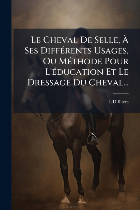Le Cheval De Selle, À Ses Différents Usages, Ou Méthode Pour L’éducation Et Le Dressage Du Cheval...