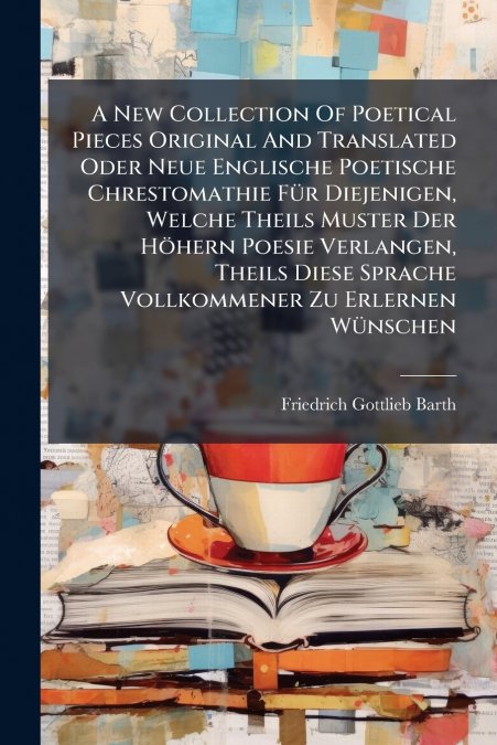 A New Collection Of Poetical Pieces Original And Translated Oder Neue Englische Poetische Chrestomathie Für Diejenigen, Welche Theils Muster Der Höhern Poesie Verlangen, Theils Diese Sprache Vollkomme
