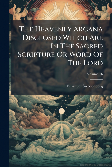The Heavenly Arcana Disclosed Which Are In The Sacred Scripture Or Word Of The Lord; Volume 16