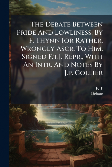 The Debate Between Pride And Lowliness, By F. Thynn [or Rather, Wrongly Ascr. To Him. Signed F.t.]. Repr., With An Intr. And Notes By J.p. Collier