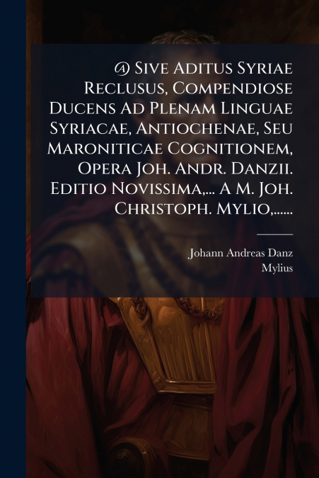 @ Sive Aditus Syriae Reclusus, Compendiose Ducens Ad Plenam Linguae Syriacae, Antiochenae, Seu Maroniticae Cognitionem, Opera Joh. Andr. Danzii. Editio Novissima,... A M. Joh. Christoph. Mylio,......