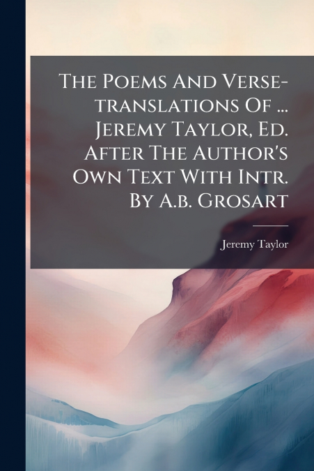 The Poems And Verse-translations Of ... Jeremy Taylor, Ed. After The Author’s Own Text With Intr. By A.b. Grosart