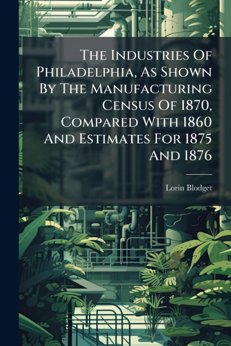 The Industries Of Philadelphia, As Shown By The Manufacturing Census Of 1870, Compared With 1860 And Estimates For 1875 And 1876