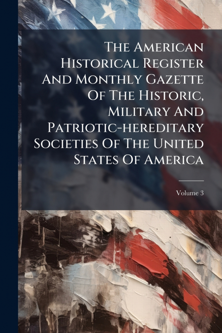 The American Historical Register And Monthly Gazette Of The Historic, Military And Patriotic-hereditary Societies Of The United States Of America; Volume 3