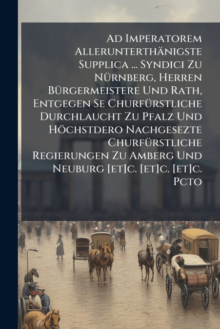 Ad Imperatorem Allerunterthänigste Supplica ... Syndici Zu Nürnberg, Herren Bürgermeistere Und Rath, Entgegen Se Churfürstliche Durchlaucht Zu Pfalz Und Höchstdero Nachgesezte Churfürstliche Regierung