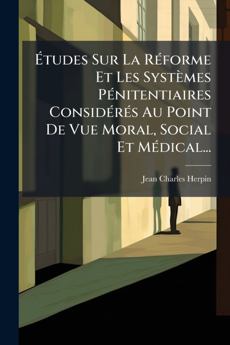 Études Sur La Réforme Et Les Systèmes Pénitentiaires Considérés Au Point De Vue Moral, Social Et Médical...
