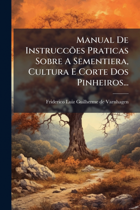 Manual De Instruccões Praticas Sobre A Sementiera, Cultura E Corte Dos Pinheiros...
