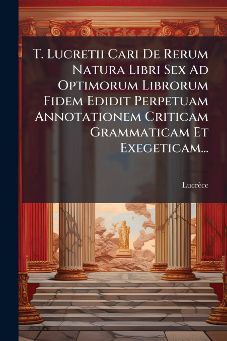 T. Lucretii Cari De Rerum Natura Libri Sex Ad Optimorum Librorum Fidem Edidit Perpetuam Annotationem Criticam Grammaticam Et Exegeticam...