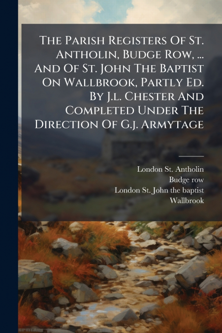 The Parish Registers Of St. Antholin, Budge Row, ... And Of St. John The Baptist On Wallbrook, Partly Ed. By J.l. Chester And Completed Under The Direction Of G.j. Armytage