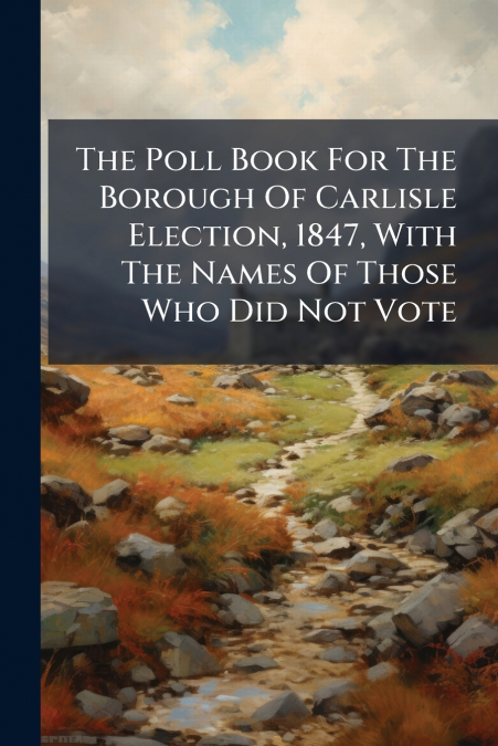 The Poll Book For The Borough Of Carlisle Election, 1847, With The Names Of Those Who Did Not Vote