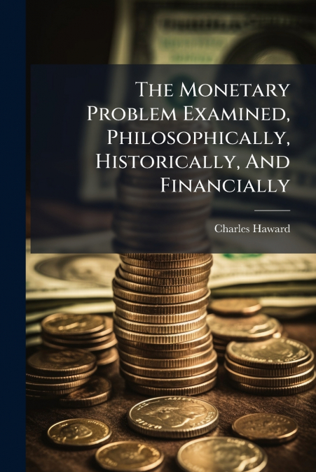 The Monetary Problem Examined, Philosophically, Historically, And Financially