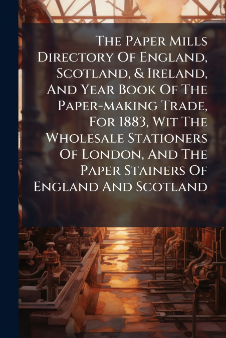 The Paper Mills Directory Of England, Scotland, & Ireland, And Year Book Of The Paper-making Trade, For 1883, Wit The Wholesale Stationers Of London, And The Paper Stainers Of England And Scotland