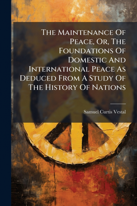 The Maintenance Of Peace, Or, The Foundations Of Domestic And International Peace As Deduced From A Study Of The History Of Nations