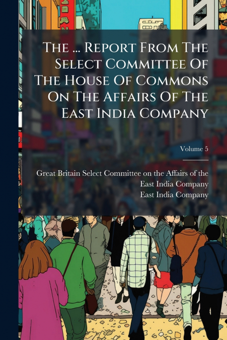 The ... Report From The Select Committee Of The House Of Commons On The Affairs Of The East India Company; Volume 5