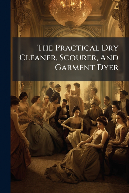 The Practical Dry Cleaner, Scourer, And Garment Dyer
