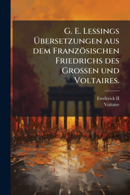 G. E. Lessings Übersetzungen aus dem Französischen Friedrichs des Grossen und Voltaires.