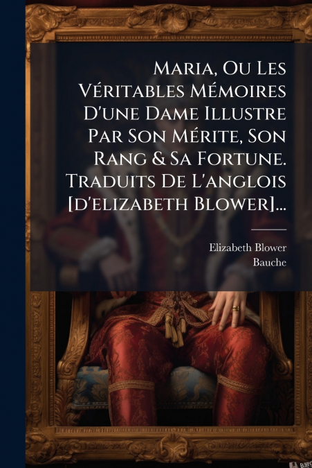 Maria, Ou Les Véritables Mémoires D’une Dame Illustre Par Son Mérite, Son Rang & Sa Fortune. Traduits De L’anglois [d’elizabeth Blower]...