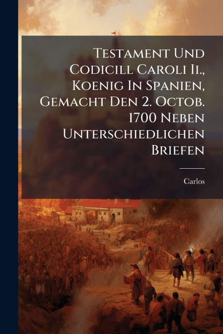 Testament Und Codicill Caroli Ii., Koenig In Spanien, Gemacht Den 2. Octob. 1700 Neben Unterschiedlichen Briefen