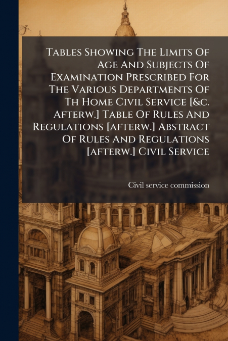 Tables Showing The Limits Of Age And Subjects Of Examination Prescribed For The Various Departments Of Th Home Civil Service [&c. Afterw.] Table Of Rules And Regulations [afterw.] Abstract Of Rules An