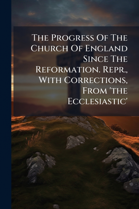 The Progress Of The Church Of England Since The Reformation. Repr., With Corrections, From ’the Ecclesiastic’