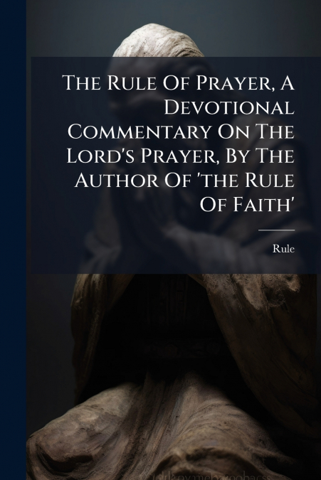The Rule Of Prayer, A Devotional Commentary On The Lord’s Prayer, By The Author Of ’the Rule Of Faith’