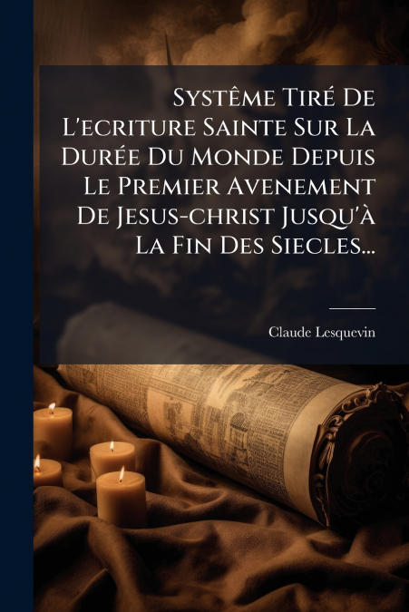Systême Tiré De L’ecriture Sainte Sur La Durée Du Monde Depuis Le Premier Avenement De Jesus-christ Jusqu’à La Fin Des Siecles...