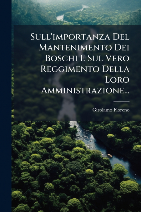 Sull’importanza Del Mantenimento Dei Boschi E Sul Vero Reggimento Della Loro Amministrazione...
