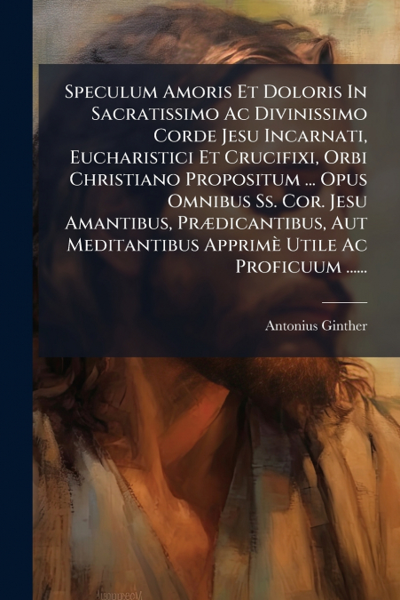 Speculum Amoris Et Doloris In Sacratissimo Ac Divinissimo Corde Jesu Incarnati, Eucharistici Et Crucifixi, Orbi Christiano Propositum ... Opus Omnibus Ss. Cor. Jesu Amantibus, Prædicantibus, Aut Medit
