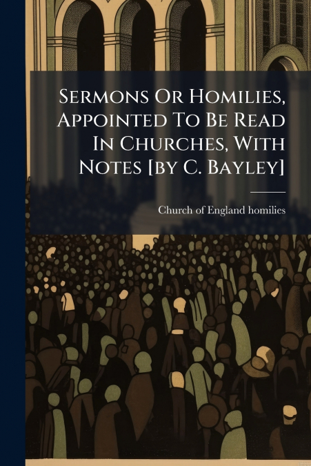 Sermons Or Homilies, Appointed To Be Read In Churches, With Notes [by C. Bayley]